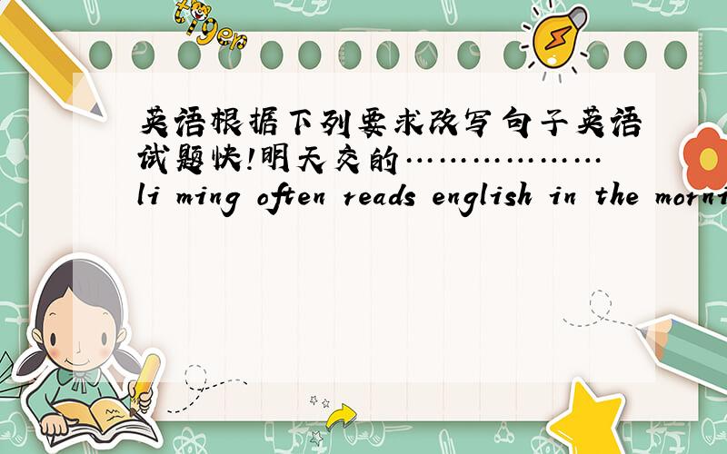 英语根据下列要求改写句子英语试题快!明天交的………………li ming often reads english in the morning.(一般疑问句)--li ming often___ english in the morning?they like their presents.（改否定句）                  they