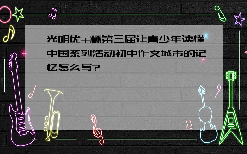 光明优+杯第三届让青少年读懂中国系列活动初中作文城市的记忆怎么写?