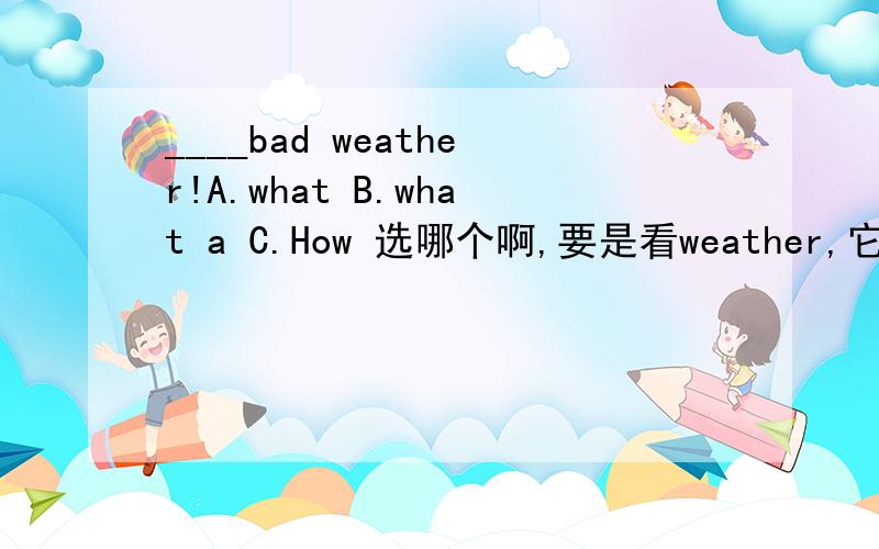 ____bad weather!A.what B.what a C.How 选哪个啊,要是看weather,它是一个名词,应该用what.但是里面有个bad,是形容词,又应该用How 到底用哪一个啊,然后再同义句转换一下