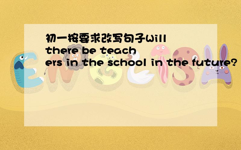 初一按要求改写句子Will there be teachers in the school in the future?（作否定回答）