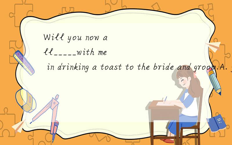 Will you now all_____with me in drinking a toast to the bride and groom.A. joinB. linkC. connectD. joke