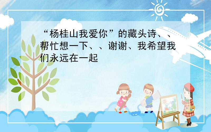 “杨桂山我爱你”的藏头诗、、帮忙想一下、、谢谢、我希望我们永远在一起