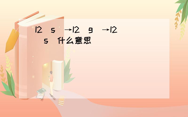I2(s)→I2(g)→I2(s)什么意思