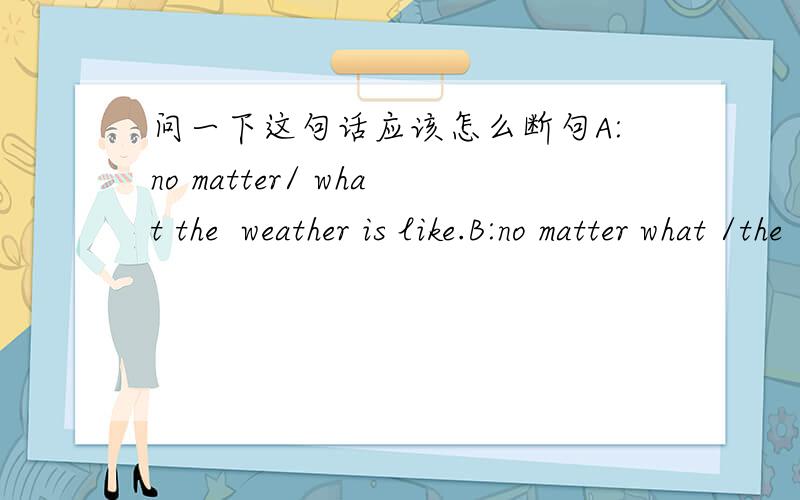 问一下这句话应该怎么断句A:no matter/ what the  weather is like.B:no matter what /the  weather is like.