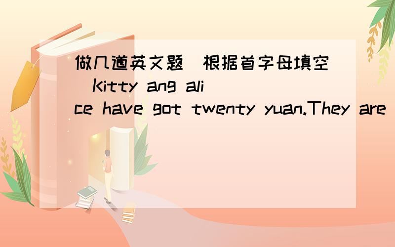 做几道英文题（根据首字母填空）Kitty ang alice have got twenty yuan.They are in the b( ).It is very l( ).In it,they can see many books.exercise books,r( ) and so on.Alice wants two p( )books and a rubber.She l( )very much.At last.the tw