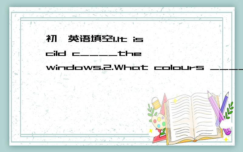 初一英语填空1.It is cild c____the windows.2.What colours ______ they?3.How many ______ are there in your classroom?