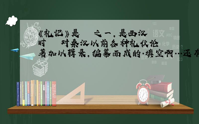 《礼记》是―――之一,是西汉时―――对秦汉以前各种礼仪论著加以辑录,编纂而成的.填空啊...还有1.―――所写的《三峡》描绘了古代的瞿塘峡,―――和―――的雄奇险拔,清幽秀丽.2.《桃