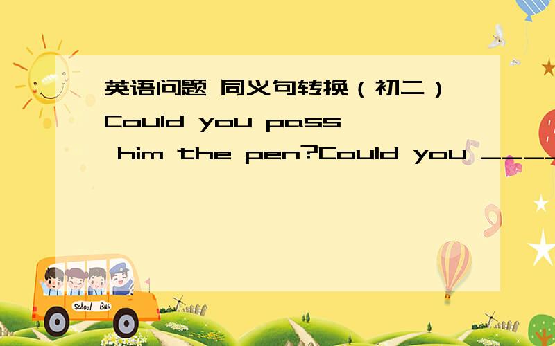 英语问题 同义句转换（初二）Could you pass him the pen?Could you ____ ____ ____ ____ ____?大哥，是五个空！