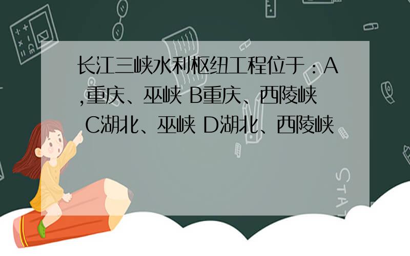 长江三峡水利枢纽工程位于：A,重庆、巫峡 B重庆、西陵峡 C湖北、巫峡 D湖北、西陵峡