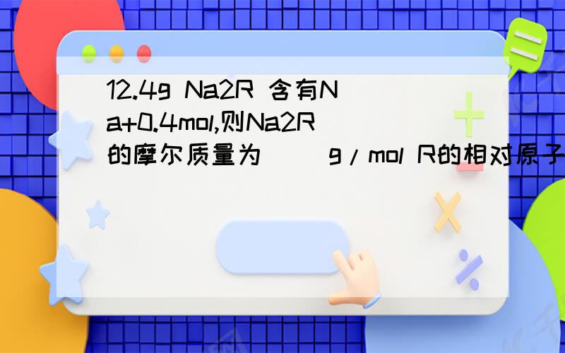 12.4g Na2R 含有Na+0.4mol,则Na2R的摩尔质量为（) g/mol R的相对原子质量为 （）含R1.6G的Na2R的物质量为（）,   我在网上查到有解答但我不懂这句话的意思,（根据化学式可知Na2R中n（Na+）=2n（Na2R）,