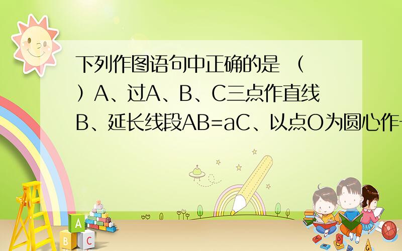下列作图语句中正确的是 （ ）A、过A、B、C三点作直线B、延长线段AB=aC、以点O为圆心作一弧D、在直线l上截取线段AB=a该选哪个,