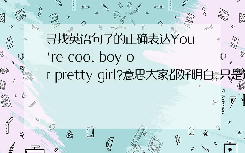 寻找英语句子的正确表达You're cool boy or pretty girl?意思大家都好明白,只是这样表达是否不对?如果不对,请告诉我正确的(句意不变).这个似乎太强人所难了.