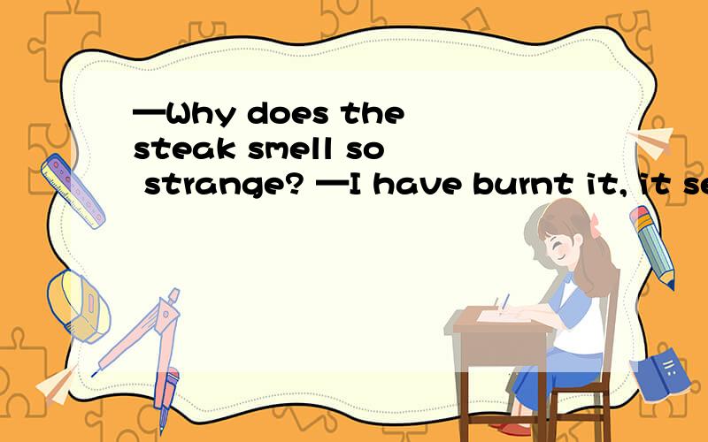 —Why does the steak smell so strange? —I have burnt it, it seems 怎么解释