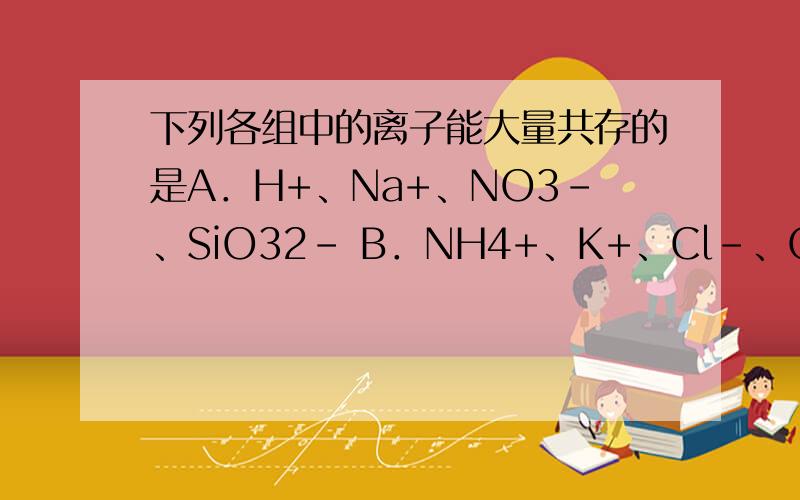 下列各组中的离子能大量共存的是A．H+、Na+、NO3-、SiO32- B．NH4+、K+、Cl-、OH- C．Mg2+、NH4+、NO3-、SO42- D．K+、H+、SO32-、ClO- c 求讲解