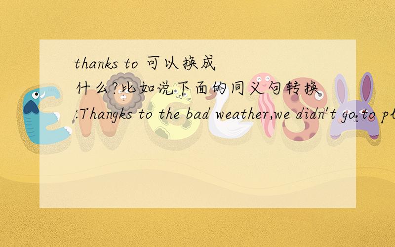 thanks to 可以换成什么?比如说下面的同义句转换:Thangks to the bad weather,we didn't go to play football____ ____the bad weather,we didn't go to play football.