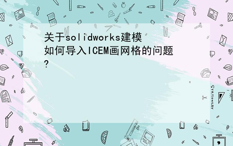 关于solidworks建模如何导入ICEM画网格的问题?
