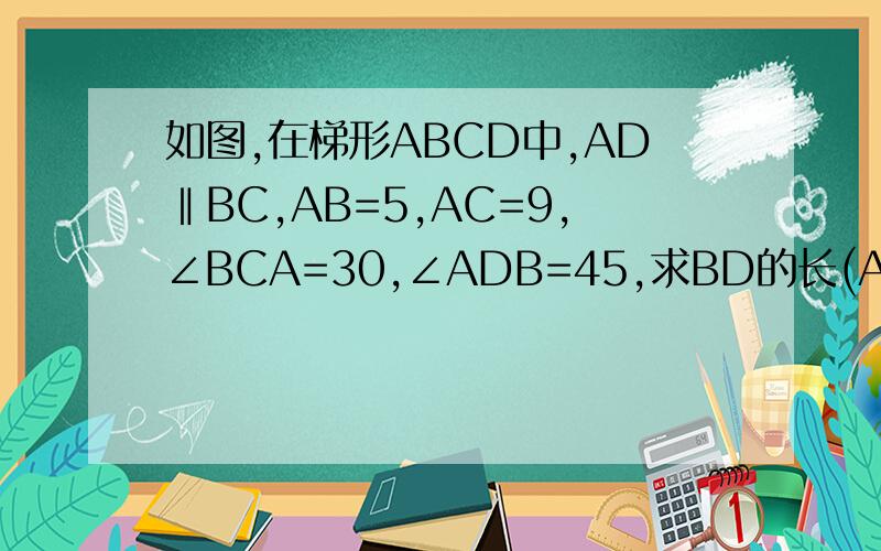 如图,在梯形ABCD中,AD‖BC,AB=5,AC=9,∠BCA=30,∠ADB=45,求BD的长(AC,BD是对角线）普通的梯形不要复制别人的