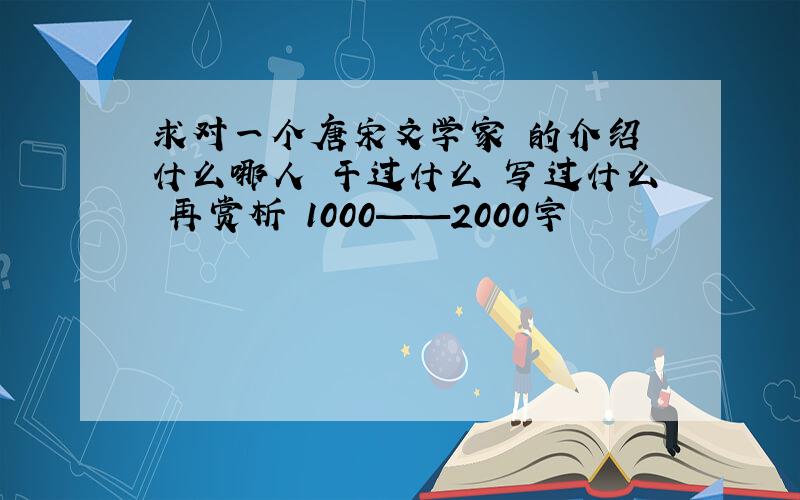 求对一个唐宋文学家 的介绍 什么哪人 干过什么 写过什么 再赏析 1000——2000字