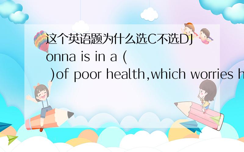 这个英语题为什么选C不选DJonna is in a ( )of poor health,which worries her parents very much.A positionB situationC stateD condition