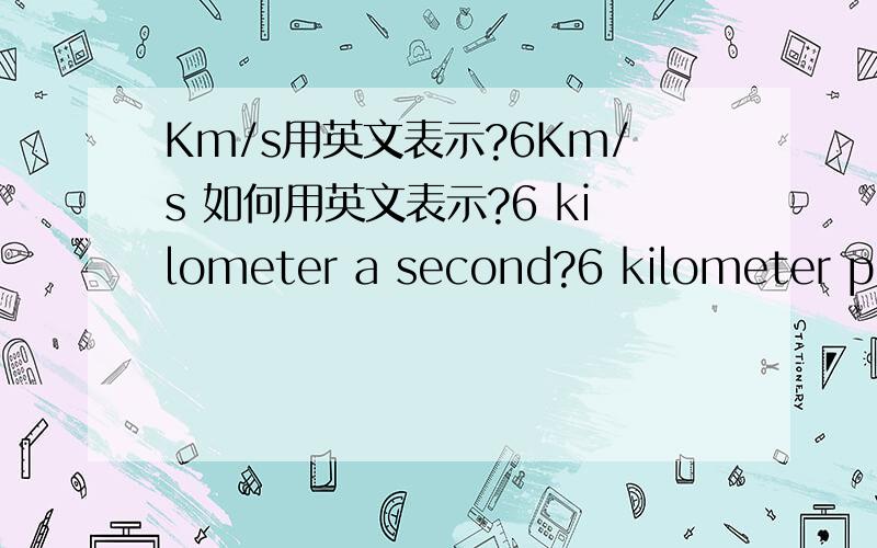 Km/s用英文表示?6Km/s 如何用英文表示?6 kilometer a second?6 kilometer per second?6 kilometer every second?6 kilometer each second?用哪一个呢?分别讲.或者有其他说法?为什么练习里写的是表示在单位时间里运行的