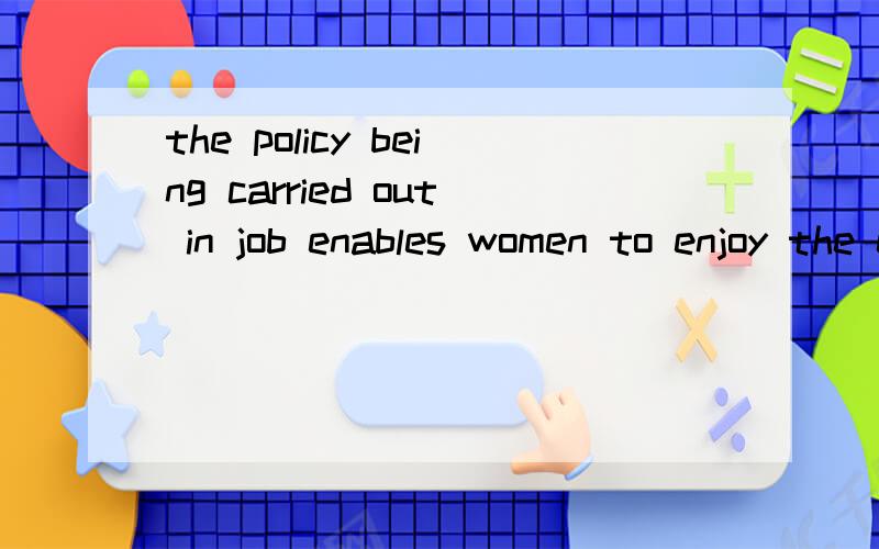 the policy being carried out in job enables women to enjoy the equal rights.为什么是being carried 而不是carried