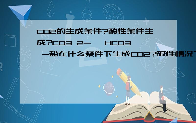 CO2的生成条件?酸性条件生成?CO3 2- ,HCO3 -盐在什么条件下生成CO2?碱性情况下能生成CO2吗?需要加酸?什么时候需加热什么时候不需加热?CO3 2-加CO2是不是变HCO3-?是不是像NH3只在碱性情况下才能生