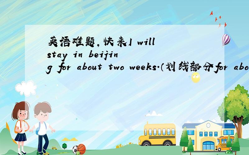 英语难题,快来I will stay in beijing for about two weeks.（划线部分for about two weeks）对划线部分提问