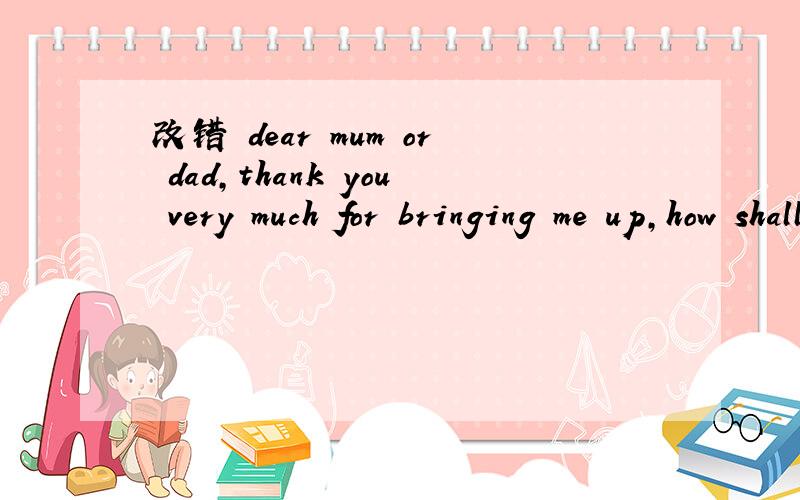 改错 dear mum or dad,thank you very much for bringing me up,how shall i do for you