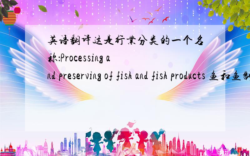英语翻译这是行业分类的一个名称：Processing and preserving of fish and fish products 鱼和鱼制品(产品,还是其他)的加工和.业