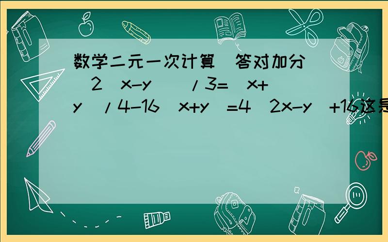 数学二元一次计算（答对加分）[2（x-y)]/3=(x+y)/4-16(x+y)=4(2x-y)+16这是一个方程组啊!