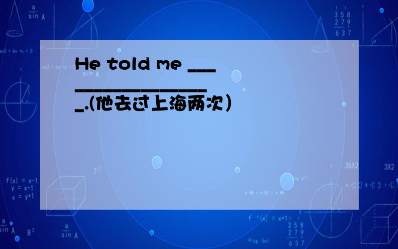 He told me __________________.(他去过上海两次）