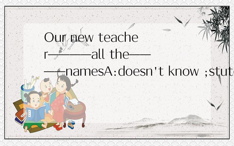 Our new teacher————all the————namesA:doesn't know ;stutend'sB:doesn't know ；students'C:doesn't know ;students'sD:don't know；students'