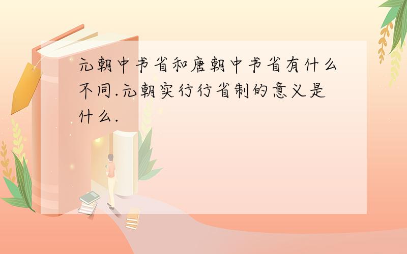 元朝中书省和唐朝中书省有什么不同.元朝实行行省制的意义是什么.