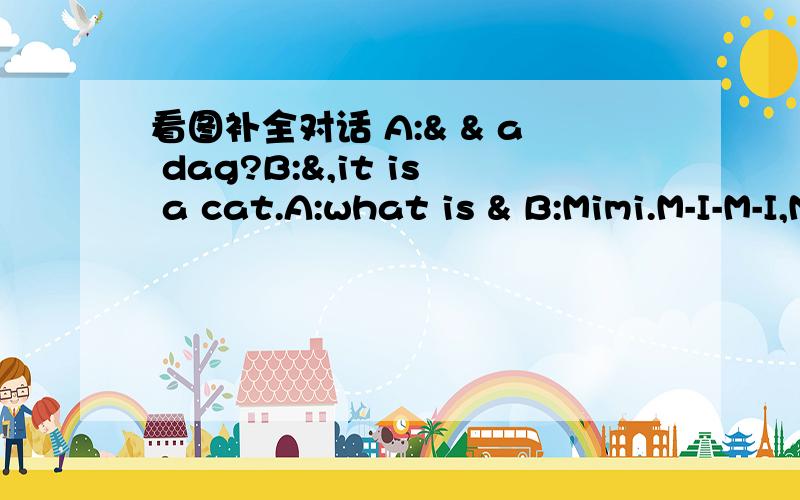 看图补全对话 A:& & a dag?B:&,it is a cat.A:what is & B:Mimi.M-I-M-I,Mimi.A:& this?B:It i...看图补全对话A:& & a dag?B:&,it is a cat.A:what is & B:Mimi.M-I-M-I,Mimi.A:& this?B:It is a clock.A:& & a clock.I think & a box.B:no,it is & a box.I