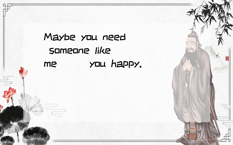 Maybe you need someone like me ( )you happy.