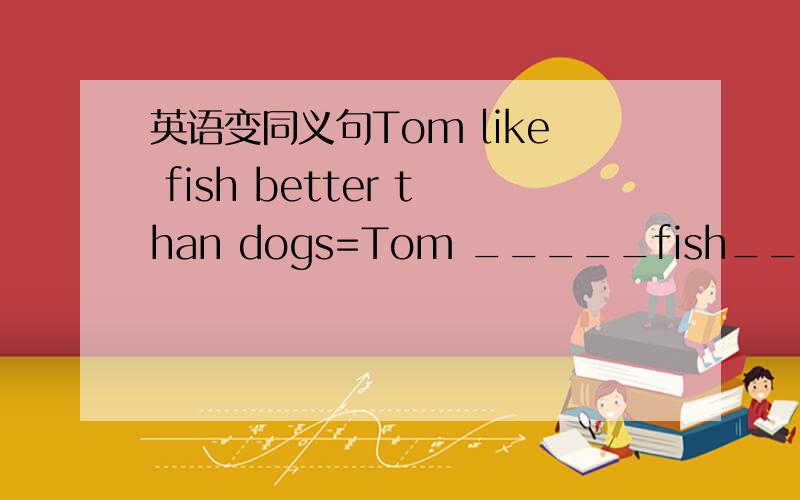 英语变同义句Tom like fish better than dogs=Tom _____fish_____dogs