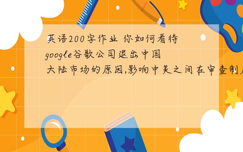 英语200字作业 你如何看待google谷歌公司退出中国大陆市场的原因,影响中美之间在审查制度上的区别如何?
