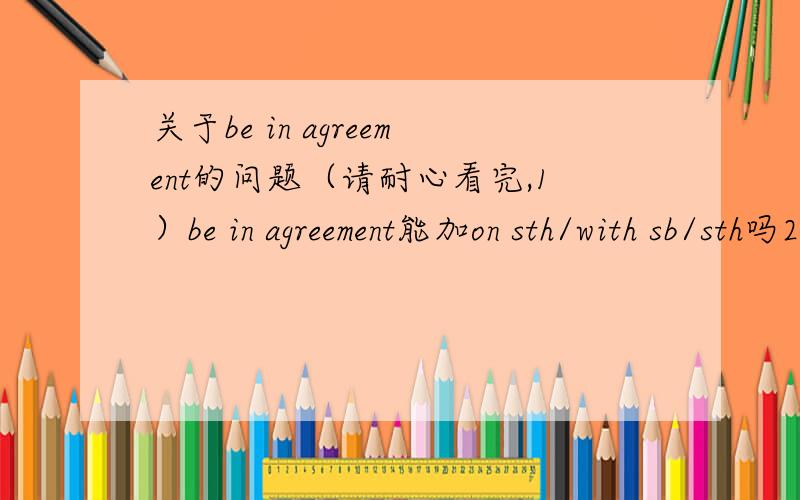关于be in agreement的问题（请耐心看完,1）be in agreement能加on sth/with sb/sth吗2）have an agreement能加on sth/witn sb吗3）若能,be in agreement on sth或with sb/sth=agree on sth或with sb/sth吗4）若不能,be in agreement=agre