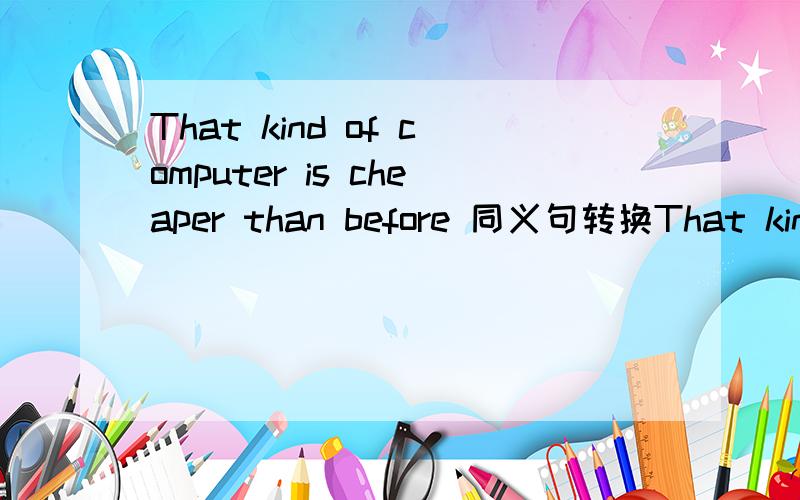 That kind of computer is cheaper than before 同义句转换That kind of computer is cheaper than beforeThat kind of computer is ________ __________ than before