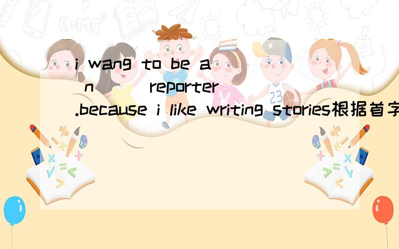 i wang to be a n( ) reporter.because i like writing stories根据首字母填单词