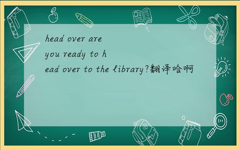 head over are you ready to head over to the library?翻译哈啊