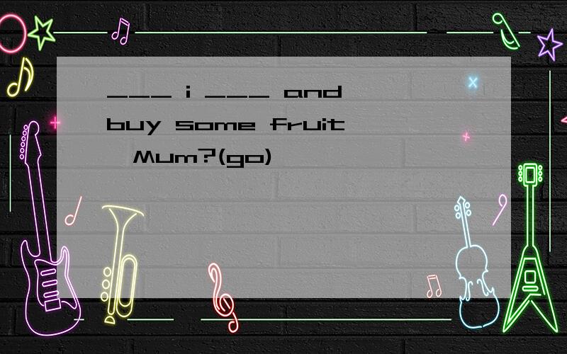 ___ i ___ and buy some fruit,Mum?(go)