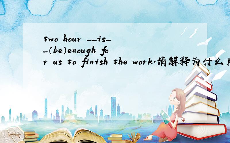 two hour __is__（be）enough for us to finish the work.请解释为什么用is,尽快,谢谢(☆_☆)