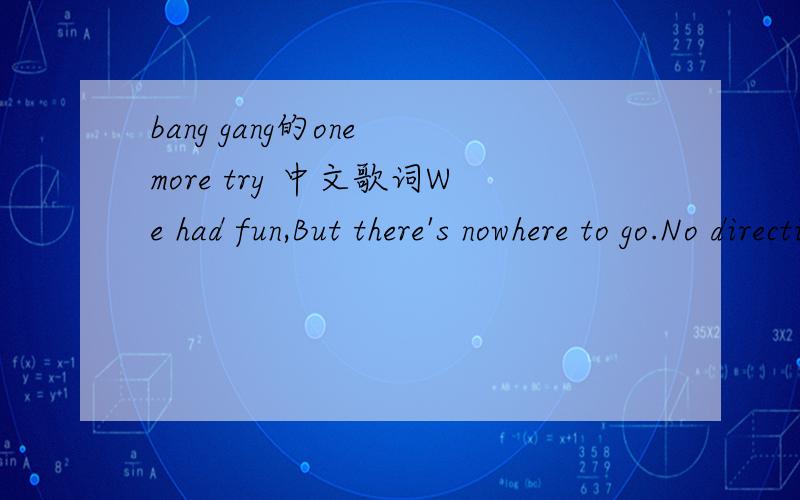 bang gang的one more try 中文歌词We had fun,But there's nowhere to go.No directions,We're here on our own.Came from heaven,We're down on the ground.No more dreams,We have swallowed them all.We had fun,But we're pushed to the floor.Nothing left -W