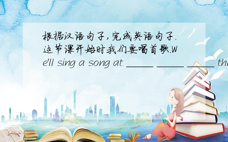 根据汉语句子,完成英语句子.这节课开始时我们要唱首歌.We'll sing a song at _____ _____ _____ this class.