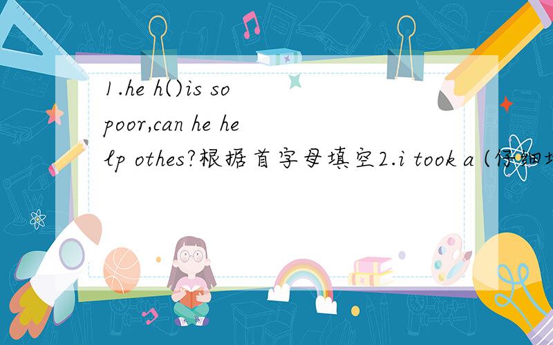 1.he h()is so poor,can he help othes?根据首字母填空2.i took a (仔细地)look at the watch ,it was 8 p,m.根据汉语提示填空,并译这个句子3.if you lose the way in the street ,you can ask the police for help,请问lose the way 能不