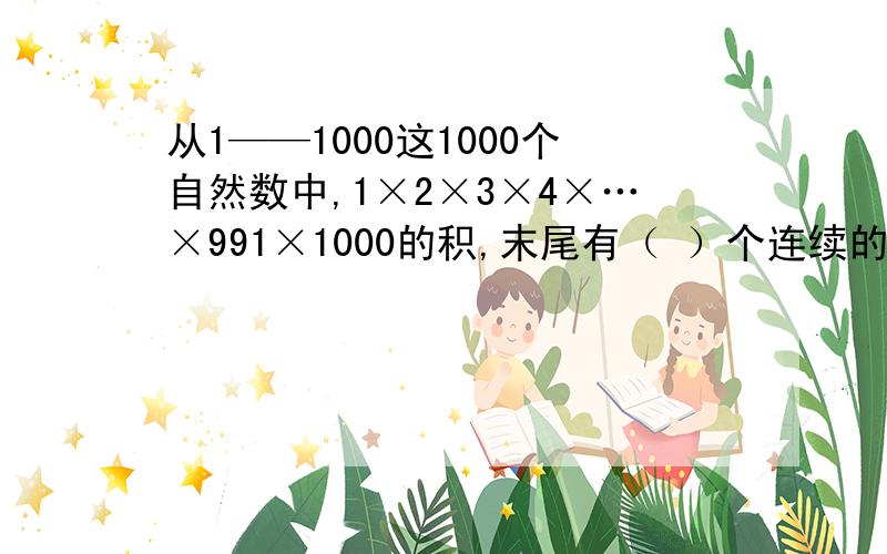 从1——1000这1000个自然数中,1×2×3×4×…×991×1000的积,末尾有（ ）个连续的零