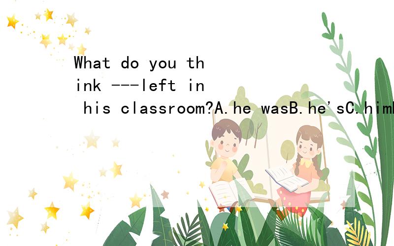 What do you think ---left in his classroom?A.he wasB.he'sC.himD.he is