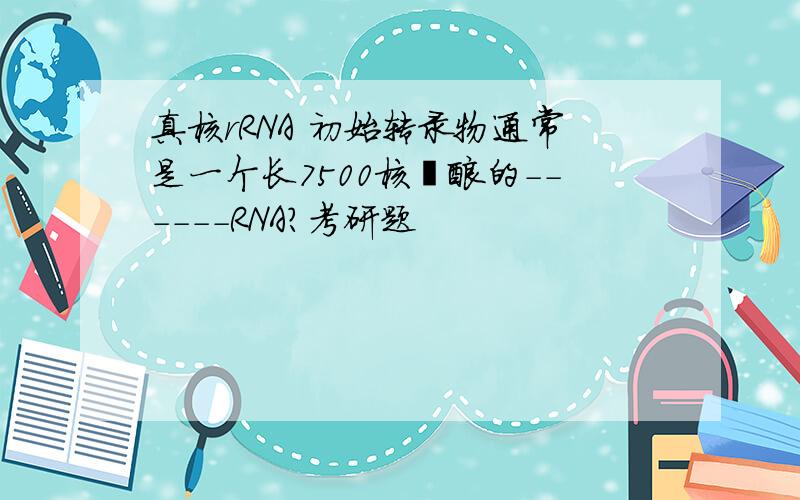 真核rRNA 初始转录物通常是一个长7500核苷酸的------RNA?考研题