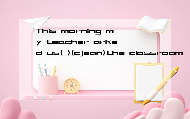 This morning my teacher arked us( )(cjean)the classroom